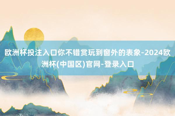 欧洲杯投注入口你不错赏玩到窗外的表象-2024欧洲杯(中国区)官网-登录入口