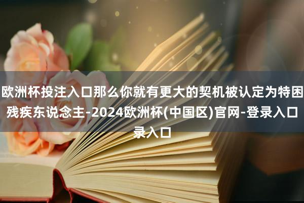 欧洲杯投注入口那么你就有更大的契机被认定为特困残疾东说念主-2024欧洲杯(中国区)官网-登录入口