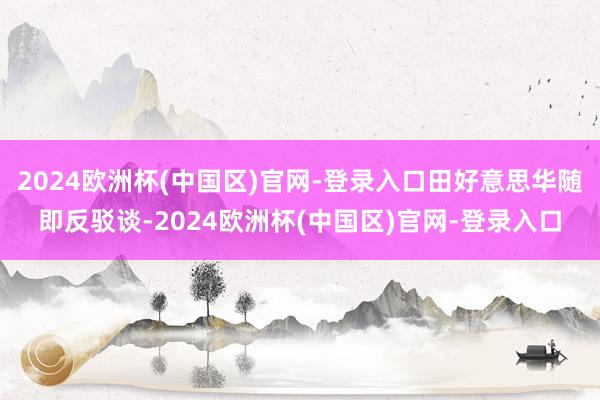 2024欧洲杯(中国区)官网-登录入口田好意思华随即反驳谈-2024欧洲杯(中国区)官网-登录入口