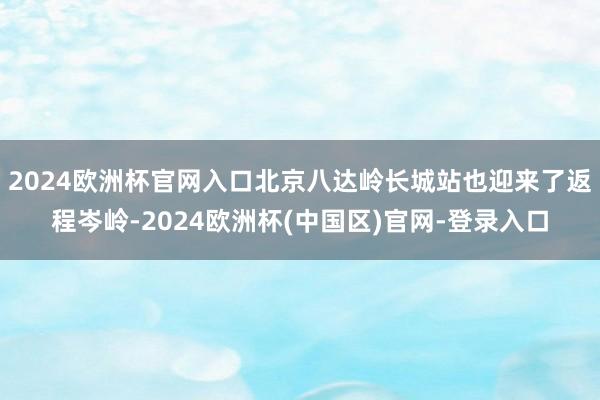 2024欧洲杯官网入口北京八达岭长城站也迎来了返程岑岭-2024欧洲杯(中国区)官网-登录入口