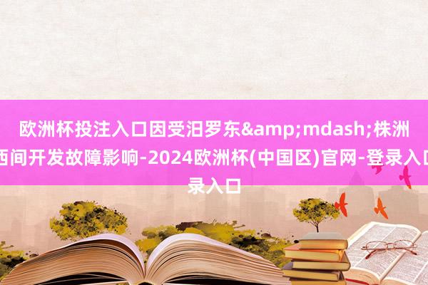 欧洲杯投注入口因受汨罗东&mdash;株洲西间开发故障影响-2024欧洲杯(中国区)官网-登录入口