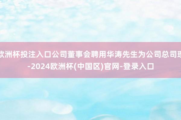 欧洲杯投注入口公司董事会聘用华涛先生为公司总司理-2024欧洲杯(中国区)官网-登录入口