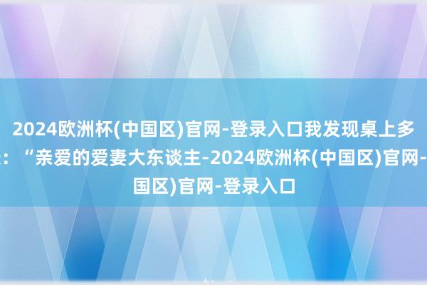 2024欧洲杯(中国区)官网-登录入口我发现桌上多了张纸条：“亲爱的爱妻大东谈主-2024欧洲杯(中国区)官网-登录入口