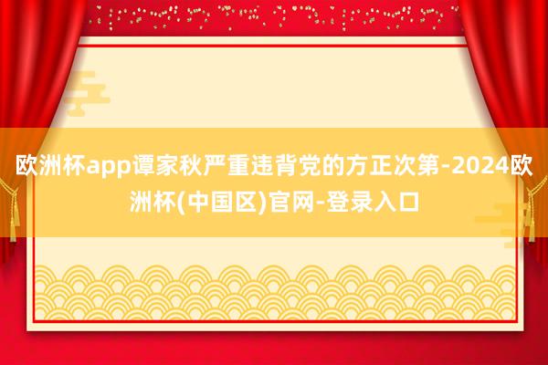 欧洲杯app谭家秋严重违背党的方正次第-2024欧洲杯(中国区)官网-登录入口