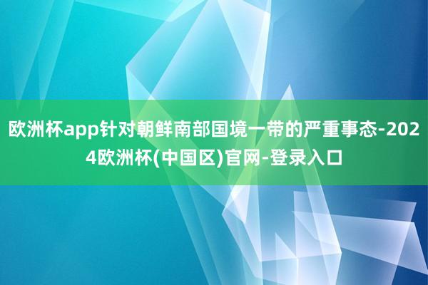 欧洲杯app针对朝鲜南部国境一带的严重事态-2024欧洲杯(中国区)官网-登录入口