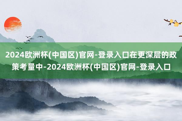 2024欧洲杯(中国区)官网-登录入口在更深层的政策考量中-2024欧洲杯(中国区)官网-登录入口