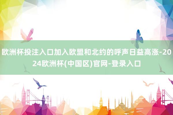 欧洲杯投注入口加入欧盟和北约的呼声日益高涨-2024欧洲杯(中国区)官网-登录入口