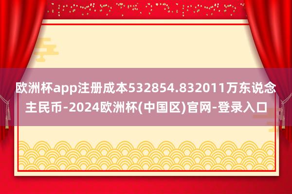 欧洲杯app注册成本532854.832011万东说念主民币-2024欧洲杯(中国区)官网-登录入口