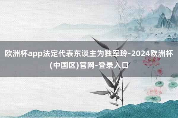欧洲杯app法定代表东谈主为独军玲-2024欧洲杯(中国区)官网-登录入口