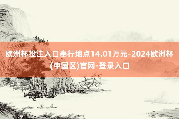 欧洲杯投注入口奉行地点14.01万元-2024欧洲杯(中国区)官网-登录入口