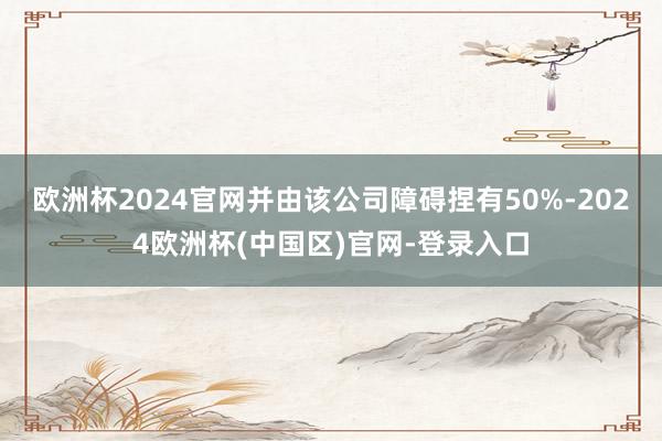 欧洲杯2024官网并由该公司障碍捏有50%-2024欧洲杯(中国区)官网-登录入口