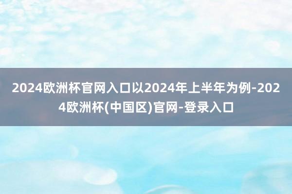 2024欧洲杯官网入口以2024年上半年为例-2024欧洲杯(中国区)官网-登录入口