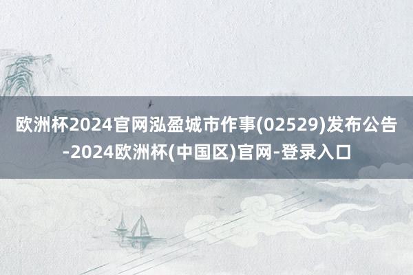 欧洲杯2024官网泓盈城市作事(02529)发布公告-2024欧洲杯(中国区)官网-登录入口