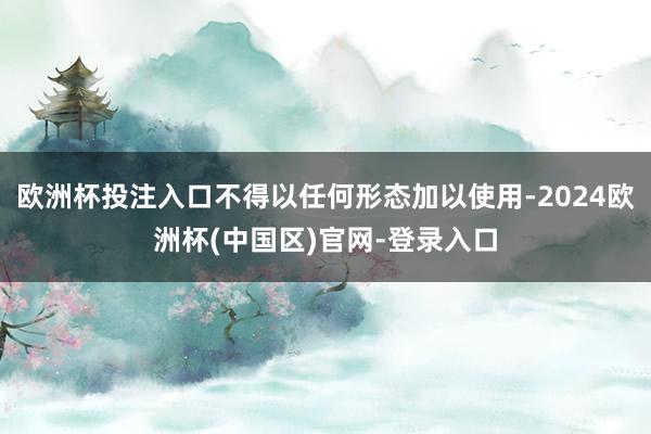 欧洲杯投注入口不得以任何形态加以使用-2024欧洲杯(中国区)官网-登录入口
