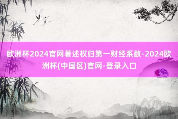 欧洲杯2024官网著述权归第一财经系数-2024欧洲杯(中国区)官网-登录入口