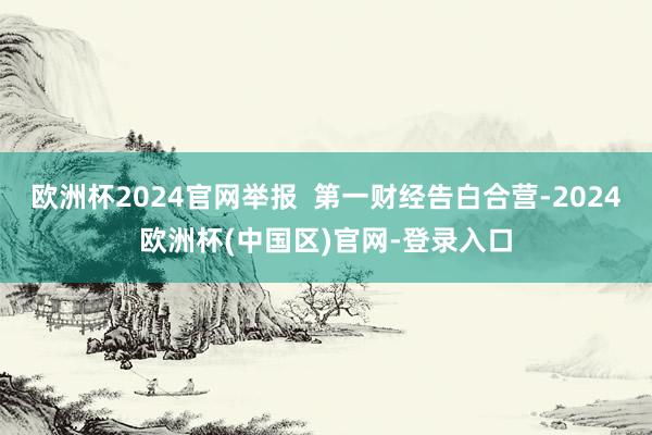 欧洲杯2024官网举报  第一财经告白合营-2024欧洲杯(中国区)官网-登录入口