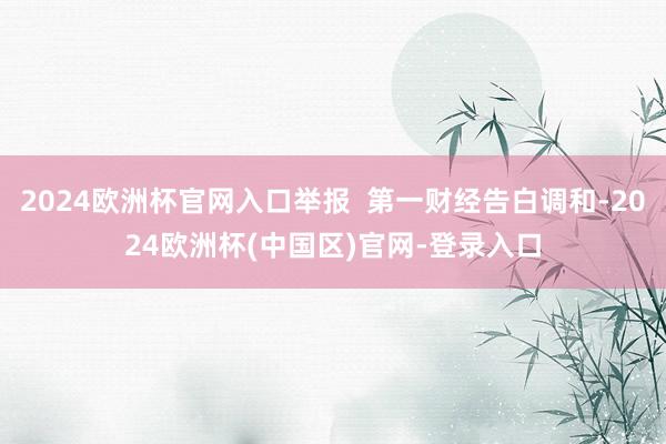 2024欧洲杯官网入口举报  第一财经告白调和-2024欧洲杯(中国区)官网-登录入口