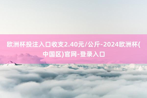 欧洲杯投注入口收支2.40元/公斤-2024欧洲杯(中国区)官网-登录入口