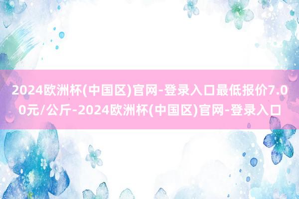 2024欧洲杯(中国区)官网-登录入口最低报价7.00元/公斤-2024欧洲杯(中国区)官网-登录入口