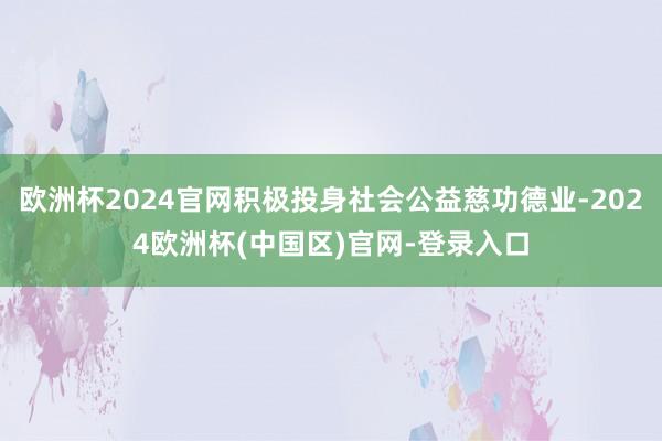 欧洲杯2024官网积极投身社会公益慈功德业-2024欧洲杯(中国区)官网-登录入口