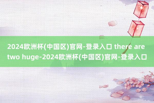 2024欧洲杯(中国区)官网-登录入口 there are two huge-2024欧洲杯(中国区)官网-登录入口