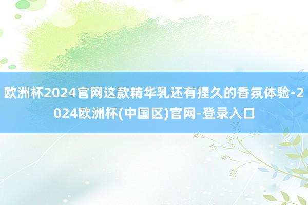 欧洲杯2024官网这款精华乳还有捏久的香氛体验-2024欧洲杯(中国区)官网-登录入口