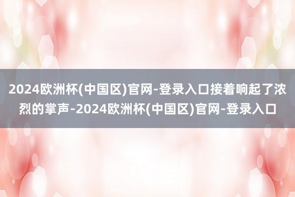 2024欧洲杯(中国区)官网-登录入口接着响起了浓烈的掌声-2024欧洲杯(中国区)官网-登录入口