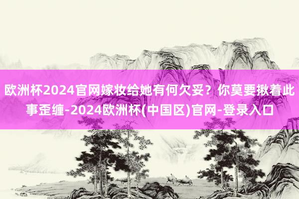 欧洲杯2024官网嫁妆给她有何欠妥？你莫要揪着此事歪缠-2024欧洲杯(中国区)官网-登录入口