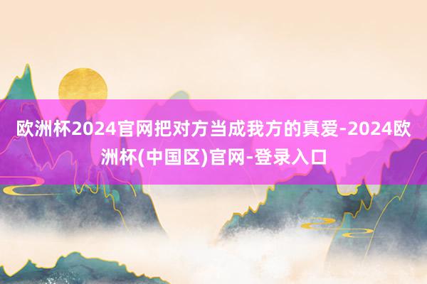 欧洲杯2024官网把对方当成我方的真爱-2024欧洲杯(中国区)官网-登录入口