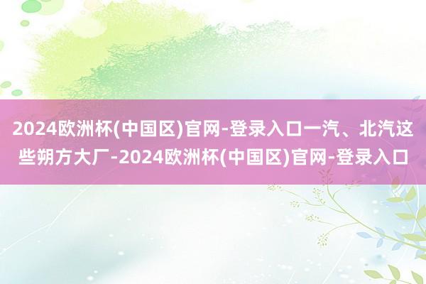 2024欧洲杯(中国区)官网-登录入口一汽、北汽这些朔方大厂-2024欧洲杯(中国区)官网-登录入口