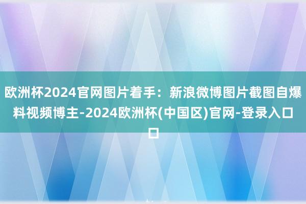 欧洲杯2024官网图片着手：新浪微博图片截图自爆料视频博主-2024欧洲杯(中国区)官网-登录入口