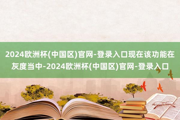 2024欧洲杯(中国区)官网-登录入口现在该功能在灰度当中-2024欧洲杯(中国区)官网-登录入口