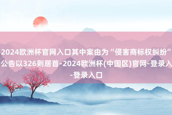 2024欧洲杯官网入口其中案由为“侵害商标权纠纷”的公告以326则居首-2024欧洲杯(中国区)官网-登录入口
