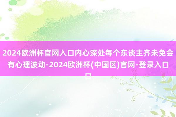 2024欧洲杯官网入口内心深处每个东谈主齐未免会有心理波动-2024欧洲杯(中国区)官网-登录入口