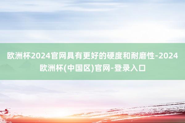 欧洲杯2024官网具有更好的硬度和耐磨性-2024欧洲杯(中国区)官网-登录入口