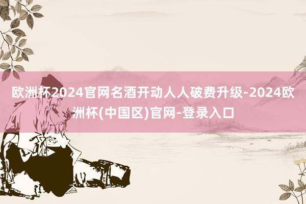 欧洲杯2024官网名酒开动人人破费升级-2024欧洲杯(中国区)官网-登录入口