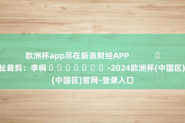 欧洲杯app尽在新浪财经APP            						攀扯裁剪：李桐 							-2024欧洲杯(中国区)官网-登录入口