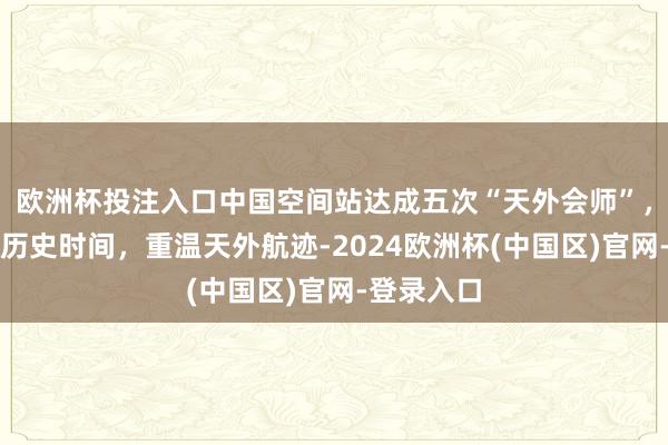 欧洲杯投注入口中国空间站达成五次“天外会师”，转头五次历史时间，重温天外航迹-2024欧洲杯(中国区)官网-登录入口