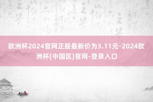 欧洲杯2024官网正股最新价为3.11元-2024欧洲杯(中国区)官网-登录入口