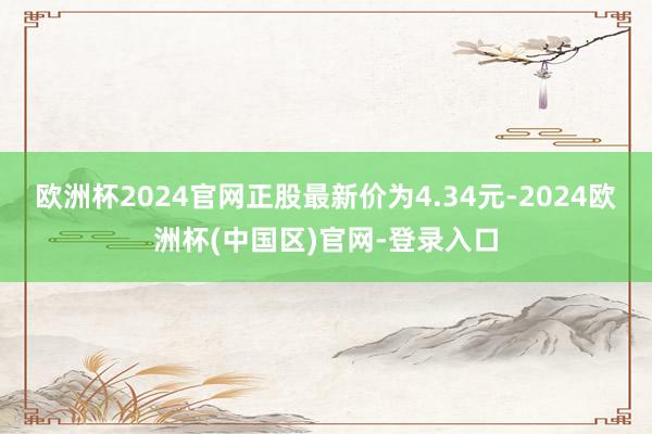 欧洲杯2024官网正股最新价为4.34元-2024欧洲杯(中国区)官网-登录入口