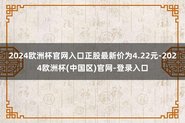 2024欧洲杯官网入口正股最新价为4.22元-2024欧洲杯(中国区)官网-登录入口