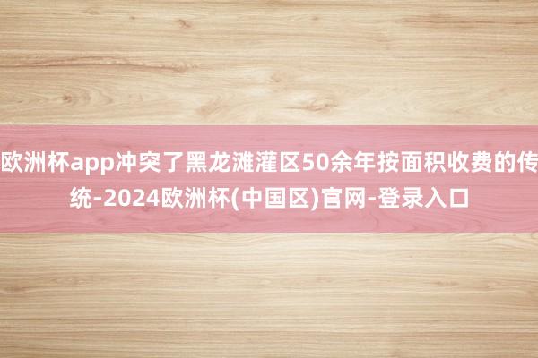 欧洲杯app冲突了黑龙滩灌区50余年按面积收费的传统-2024欧洲杯(中国区)官网-登录入口