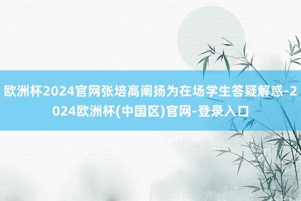 欧洲杯2024官网张培高阐扬为在场学生答疑解惑-2024欧洲杯(中国区)官网-登录入口
