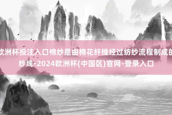 欧洲杯投注入口棉纱是由棉花纤维经过纺纱流程制成的纱线-2024欧洲杯(中国区)官网-登录入口
