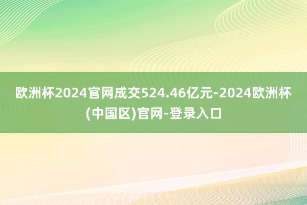 欧洲杯2024官网成交524.46亿元-2024欧洲杯(中国区)官网-登录入口
