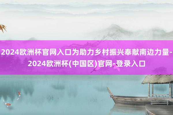 2024欧洲杯官网入口为助力乡村振兴奉献南边力量-2024欧洲杯(中国区)官网-登录入口