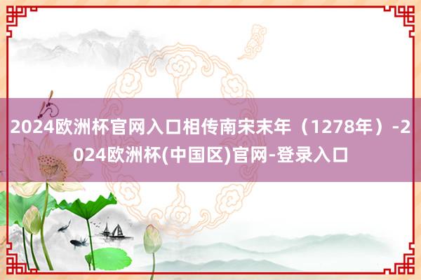 2024欧洲杯官网入口相传南宋末年（1278年）-2024欧洲杯(中国区)官网-登录入口