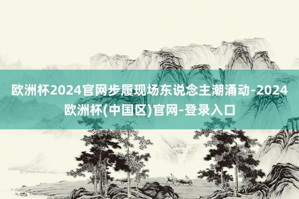 欧洲杯2024官网步履现场东说念主潮涌动-2024欧洲杯(中国区)官网-登录入口