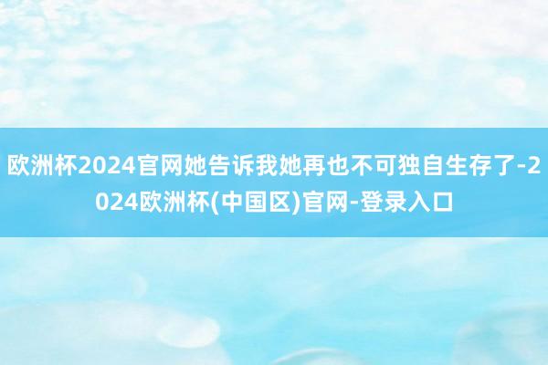 欧洲杯2024官网她告诉我她再也不可独自生存了-2024欧洲杯(中国区)官网-登录入口
