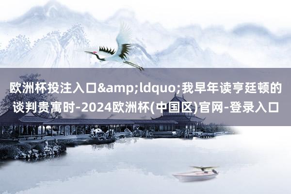 欧洲杯投注入口&ldquo;我早年读亨廷顿的谈判贵寓时-2024欧洲杯(中国区)官网-登录入口